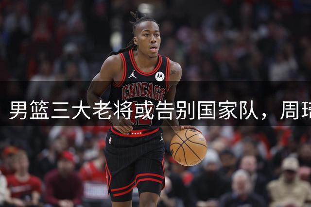 男篮三大老将或告别国家队，周琦卸下纠葛