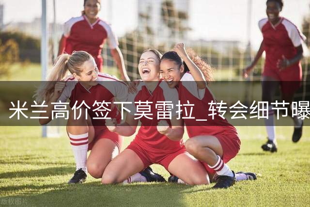米兰高价签下莫雷拉 转会细节曝光