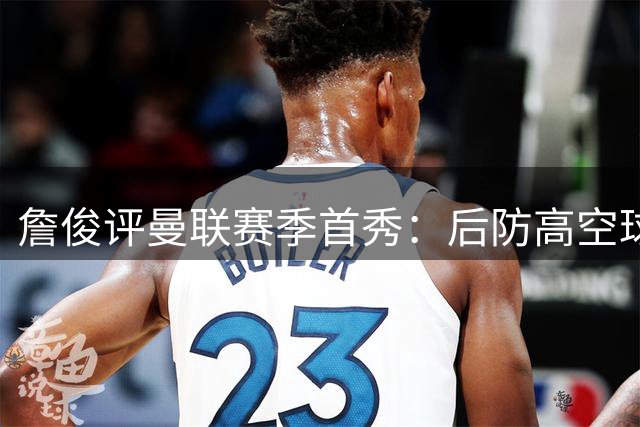 詹俊评曼联赛季首秀：后防高空球短板暴露 新援表现欠佳